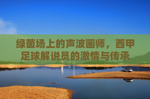 绿茵场上的声波画师,西甲足球解说员的激情与传承