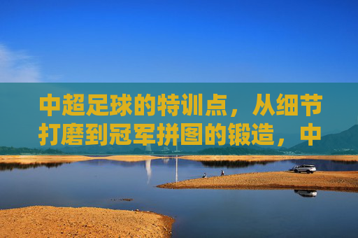 中超足球的特训点,从细节打磨到冠军拼图的锻造,中超特训,细节筑基,冠军拼图锻造