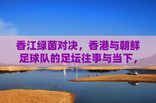 香江绿茵对决,香港与朝鲜足球队的足坛往事与当下,香江绿茵对决,香港朝鲜足坛往事与当下