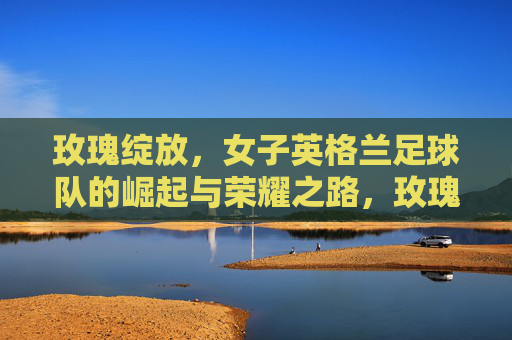 玫瑰绽放，女子英格兰足球队的崛起与荣耀之路，玫瑰绽放，女子英格兰足球队的荣耀崛起