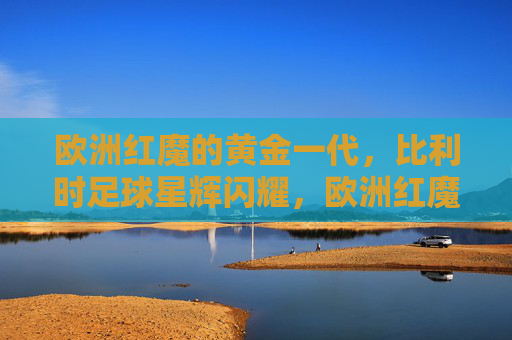 欧洲红魔的黄金一代,比利时足球星辉闪耀,欧洲红魔黄金一代,星辉闪耀