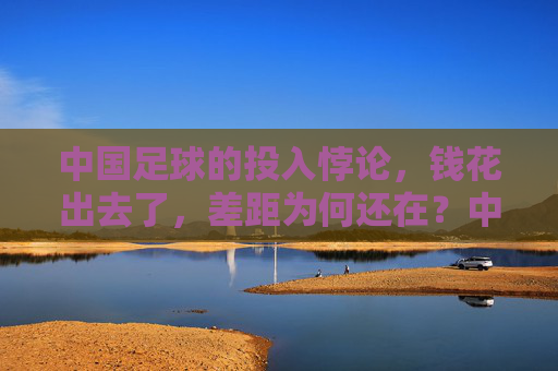 中国足球的投入悖论,钱花出去了,差距为何还在?中国足球的投入悖论,钱花出去了,差距为何还在?