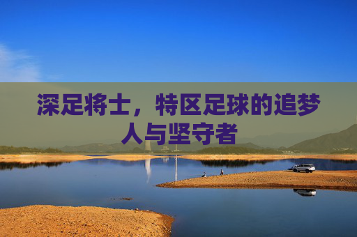 深足将士,特区足球的追梦人与坚守者