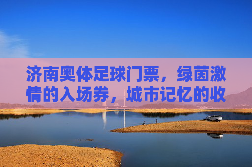 济南奥体足球门票,绿茵激情的入场券,城市记忆的收藏夹,济南奥体足球门票,绿茵激情入场券,城市记忆收藏夹