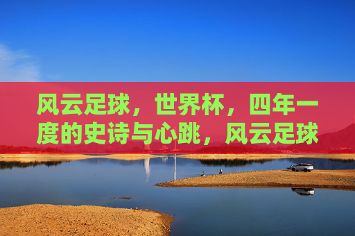 风云足球,世界杯,四年一度的史诗与心跳,风云足球,四年一度的世界杯史诗与心跳