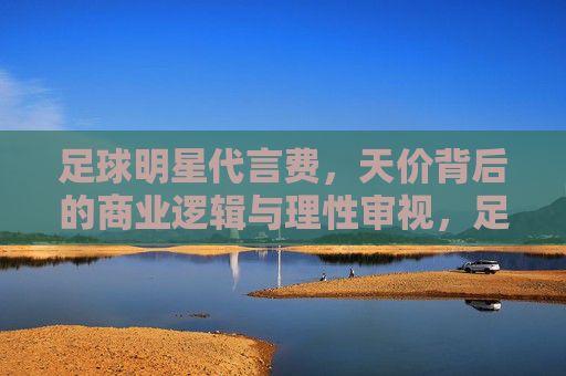 足球明星代言费,天价背后的商业逻辑与理性审视,足球明星天价代言,商业逻辑的理性透视
