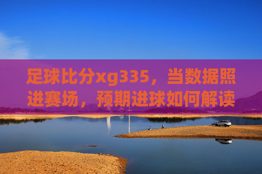 足球比分xg335,当数据照进赛场,预期进球如何解读比赛胜负?足球比分xg335,数据照进赛场,预期进球解读胜负