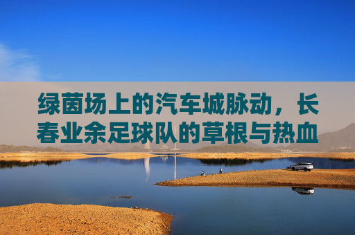 绿茵场上的汽车城脉动，长春业余足球队的草根与热血，绿茵场上的汽车城脉动，长春草根足球队的热血