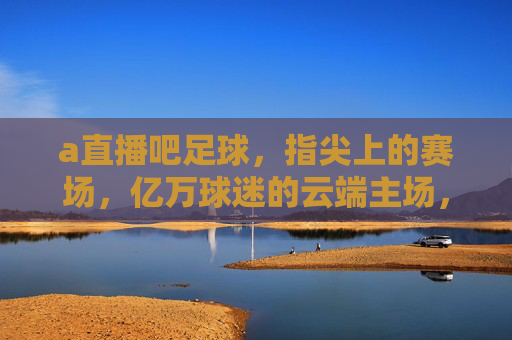 a直播吧足球，指尖上的赛场，亿万球迷的云端主场，指尖赛场，亿万球迷的云端主场