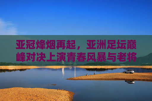 亚冠烽烟再起,亚洲足坛巅峰对决上演青春风暴与老将传奇,亚冠烽烟再起,青春风暴VS老将传奇