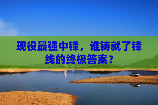 现役最强中锋,谁铸就了锋线的终极答案?