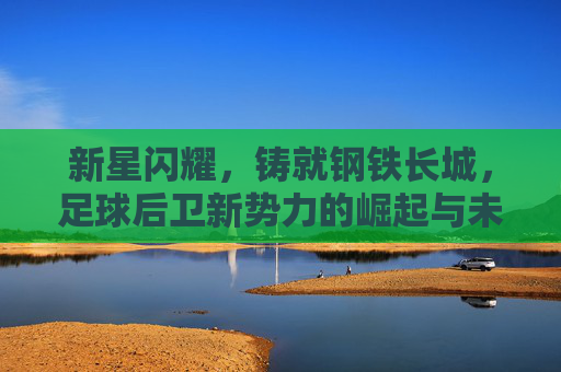 新星闪耀,铸就钢铁长城,足球后卫新势力的崛起与未来,新星闪耀铸就钢铁长城,足球后卫新势力的崛起与未来