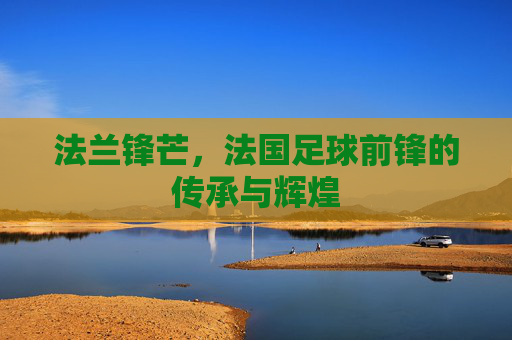 法兰锋芒,法国足球前锋的传承与辉煌