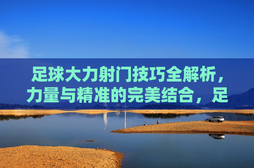 足球大力射门技巧全解析,力量与精准的完美结合,足球大力射门技巧,力量与精准的完美结合