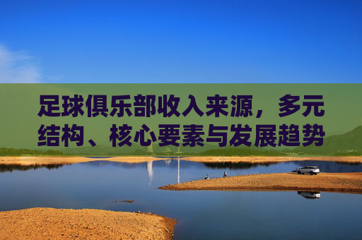 足球俱乐部收入来源,多元结构、核心要素与发展趋势,足球俱乐部收入来源,多元结构、核心要素与发展趋势