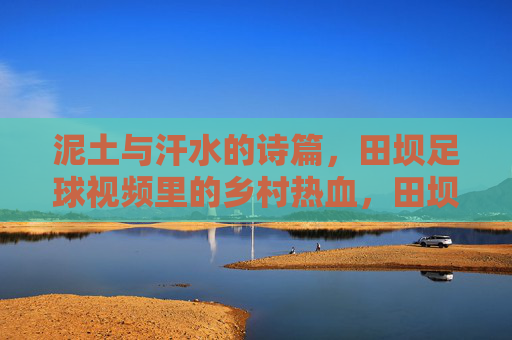 泥土与汗水的诗篇,田坝足球视频里的乡村热血,田坝足球,泥土汗水里的乡村热血诗篇