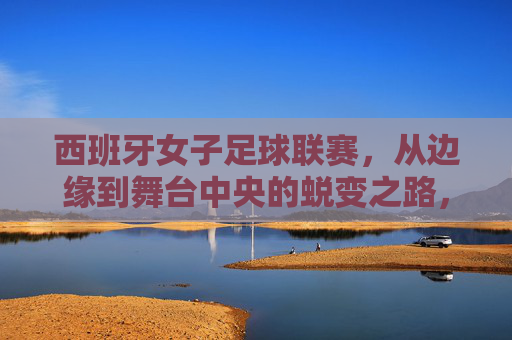 西班牙女子足球联赛，从边缘到舞台中央的蜕变之路，西班牙女子足球联赛，从边缘到舞台中央的蜕变