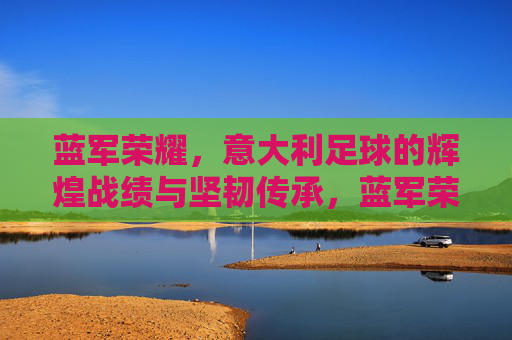 蓝军荣耀,意大利足球的辉煌战绩与坚韧传承,蓝军荣耀,意大利足球的辉煌战绩与坚韧传承