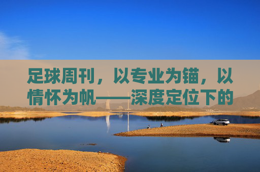 足球周刊，以专业为锚，以情怀为帆——深度定位下的足球文化坚守，足球周刊，专业为锚，情怀为帆的足球文化坚守
