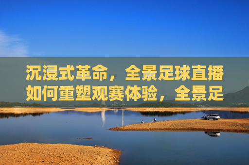 沉浸式革命,全景足球直播如何重塑观赛体验,全景足球直播,沉浸式革命重塑观赛体验