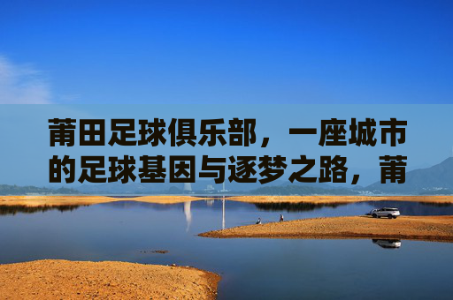 莆田足球俱乐部，一座城市的足球基因与逐梦之路，莆田足球，城市基因与逐梦之路