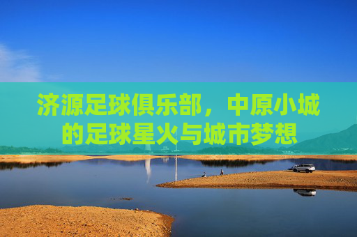 济源足球俱乐部,中原小城的足球星火与城市梦想