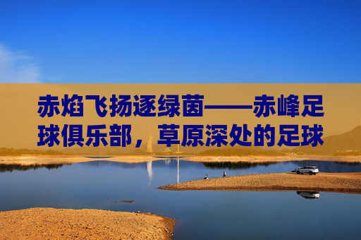 赤焰飞扬逐绿茵——赤峰足球俱乐部,草原深处的足球梦想