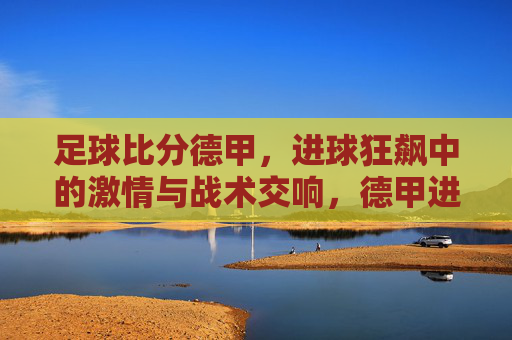 足球比分德甲，进球狂飙中的激情与战术交响，德甲进球狂飙，激情碰撞与战术交响