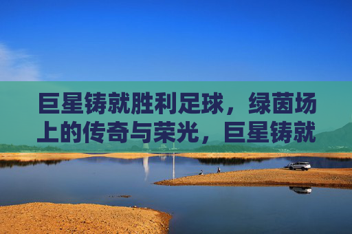 巨星铸就胜利足球，绿茵场上的传奇与荣光，巨星铸就绿茵传奇，胜利与荣光的足球史诗