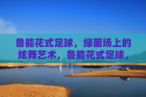 鲁能花式足球,绿茵场上的炫舞艺术,鲁能花式足球,绿茵炫舞艺术