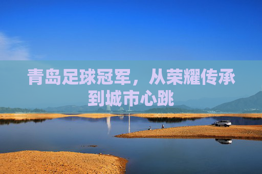 青岛足球冠军,从荣耀传承到城市心跳