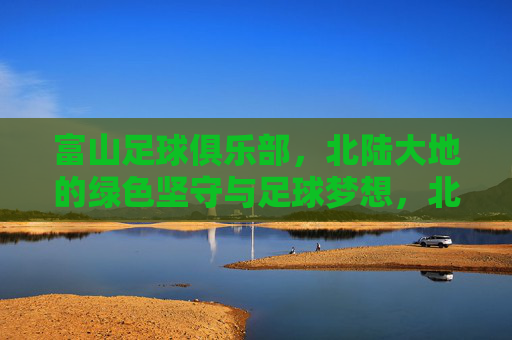 富山足球俱乐部,北陆大地的绿色坚守与足球梦想,北陆绿色坚守,富山足球梦想
