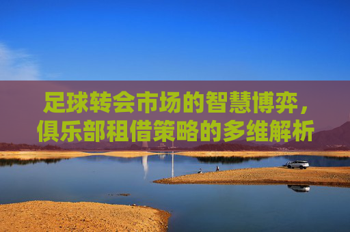 足球转会市场的智慧博弈,俱乐部租借策略的多维解析