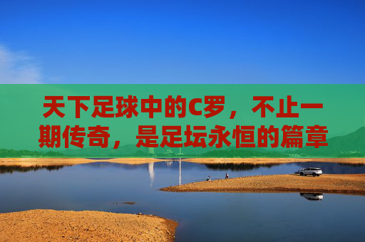 天下足球中的C罗，不止一期传奇，是足坛永恒的篇章，C罗，天下足球中的永恒传奇篇章