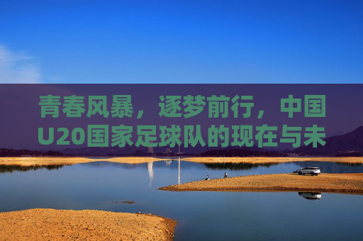 青春风暴，逐梦前行，中国U20国家足球队的现在与未来，青春风暴逐梦行，中国U20足球队的现在与未来