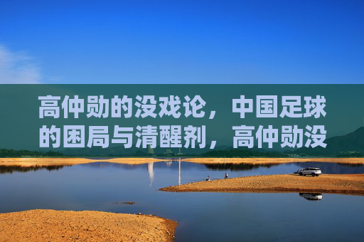 高仲勋的没戏论,中国足球的困局与清醒剂,高仲勋没戏论,中国足球困局的清醒剂