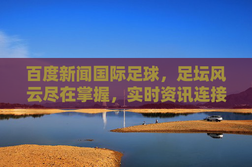 百度新闻国际足球,足坛风云尽在掌握,实时资讯连接全球球迷,百度新闻国际足球,实时足坛风云,连接全球球迷