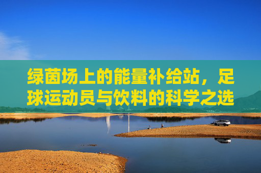 绿茵场上的能量补给站,足球运动员与饮料的科学之选