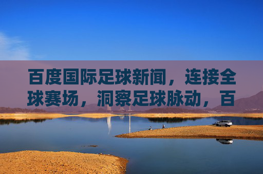 百度国际足球新闻,连接全球赛场,洞察足球脉动,百度国际足球新闻,连接全球赛场,洞察足球脉动