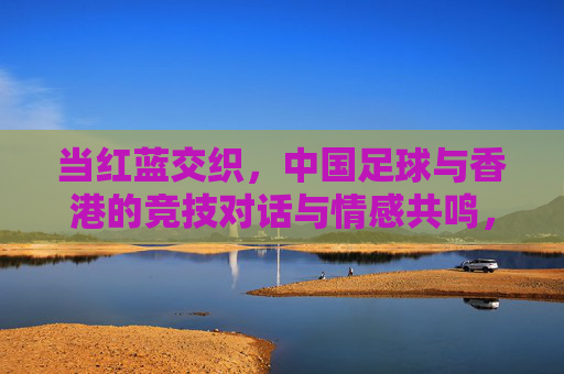 当红蓝交织,中国足球与香港的竞技对话与情感共鸣,红蓝交织,中国足球与香港的竞技对话与情感共鸣