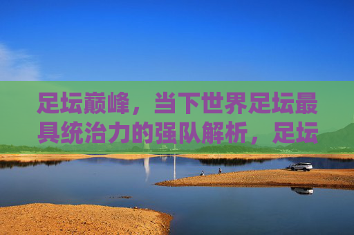 足坛巅峰,当下世界足坛最具统治力的强队解析,足坛巅峰,当下世界足坛最具统治力强队解析