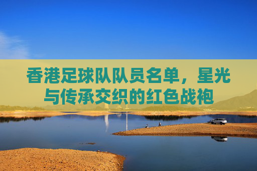 香港足球队队员名单,星光与传承交织的红色战袍