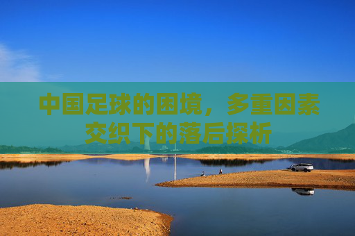 中国足球的困境,多重因素交织下的落后探析