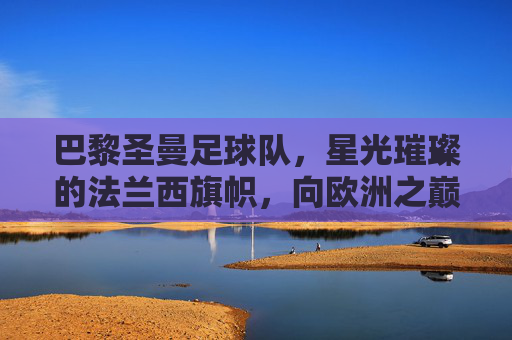 巴黎圣曼足球队,星光璀璨的法兰西旗帜,向欧洲之巅发起冲击,巴黎圣曼,法兰西旗帜闪耀,剑指欧洲之巅