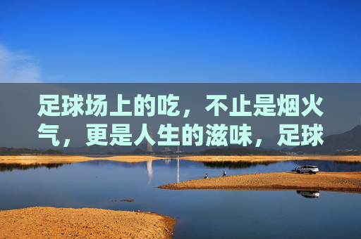 足球场上的吃,不止是烟火气,更是人生的滋味,足球场上的吃,烟火气里的人生滋味