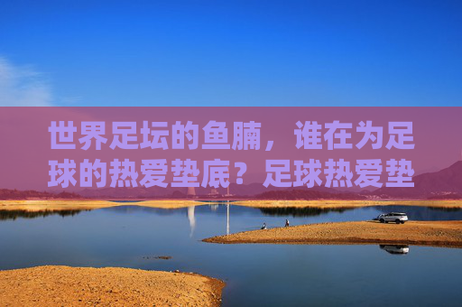 世界足坛的鱼腩,谁在为足球的热爱垫底?足球热爱垫底者,世界足坛的鱼腩