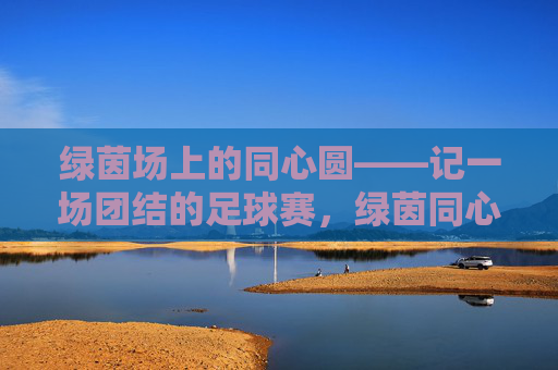 绿茵场上的同心圆——记一场团结的足球赛，绿茵同心圆，团结的足球赛