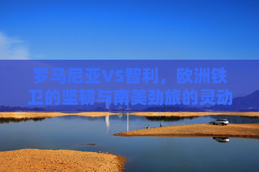 罗马尼亚VS智利，欧洲铁卫的坚韧与南美劲旅的灵动，欧洲铁卫坚韧VS南美劲旅灵动