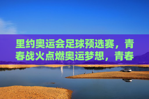 里约奥运会足球预选赛，青春战火点燃奥运梦想，青春战火，里约奥运足球预选赛点燃奥运梦想