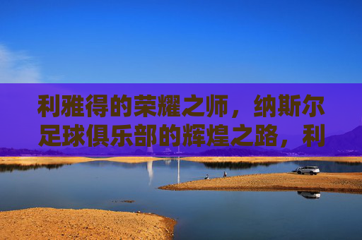 利雅得的荣耀之师,纳斯尔足球俱乐部的辉煌之路,利雅得荣耀之师,纳斯尔足球俱乐部的辉煌之路